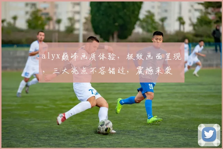 alyx巅峰画质体验，极致画面呈现，三大亮点不容错过，震撼来袭