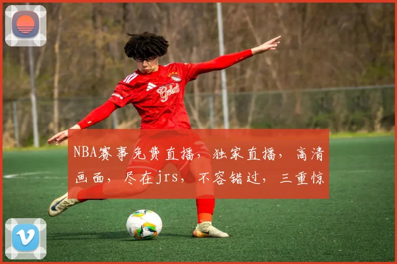 NBA赛事免费直播，独家直播，高清画面，尽在jrs，不容错过，三重惊喜等你来