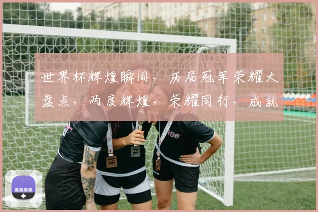 世界杯辉煌瞬间，历届冠军荣耀大盘点，两度辉煌，荣耀同行，成就非凡