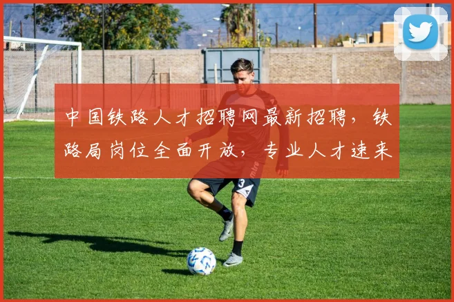 中国铁路人才招聘网最新招聘，铁路局岗位全面开放，专业人才速来投递，机遇不容错过